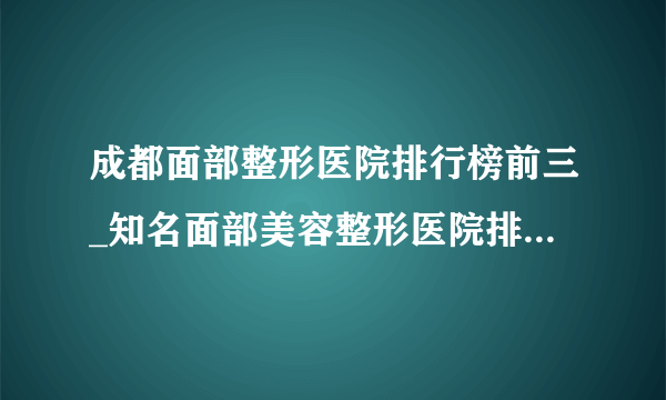 成都面部整形医院排行榜前三_知名面部美容整形医院排名【附价格】