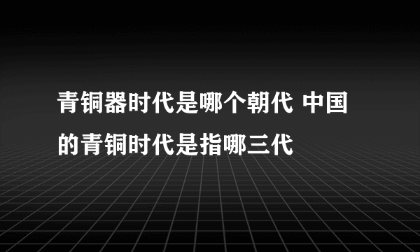 青铜器时代是哪个朝代 中国的青铜时代是指哪三代