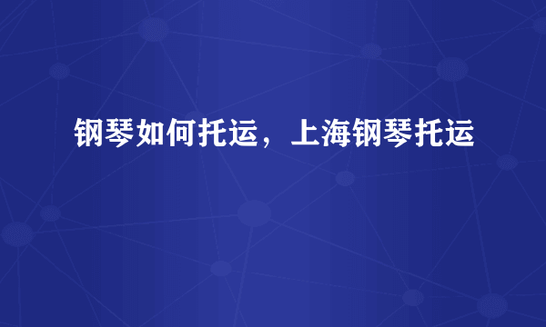 钢琴如何托运，上海钢琴托运