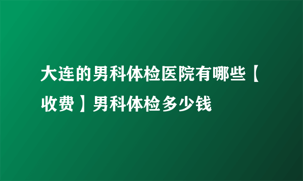 大连的男科体检医院有哪些【收费】男科体检多少钱