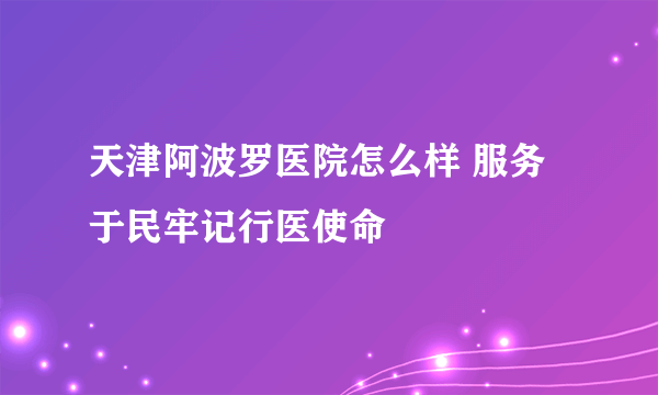 天津阿波罗医院怎么样 服务于民牢记行医使命