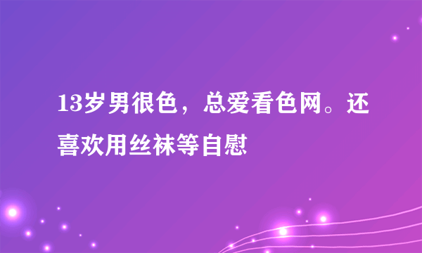 13岁男很色，总爱看色网。还喜欢用丝袜等自慰