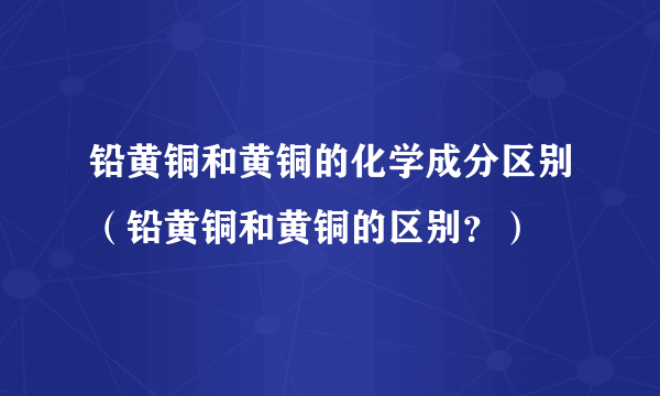 铅黄铜和黄铜的化学成分区别（铅黄铜和黄铜的区别？）