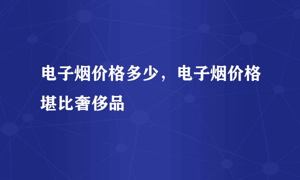 电子烟价格多少，电子烟价格堪比奢侈品