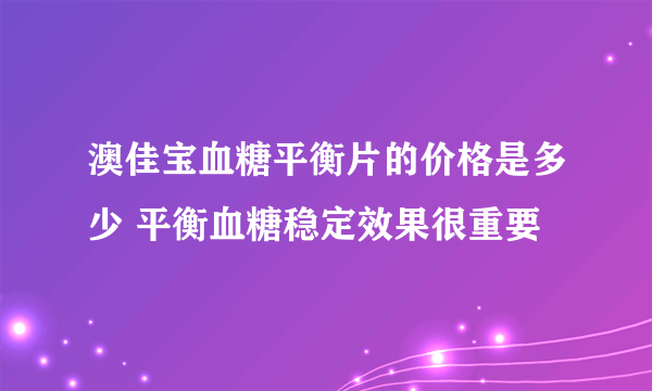 澳佳宝血糖平衡片的价格是多少 平衡血糖稳定效果很重要