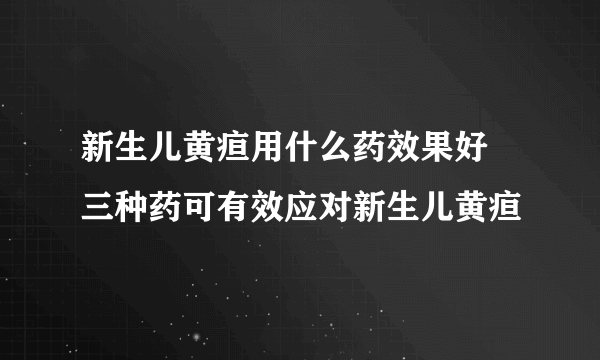 新生儿黄疸用什么药效果好 三种药可有效应对新生儿黄疸