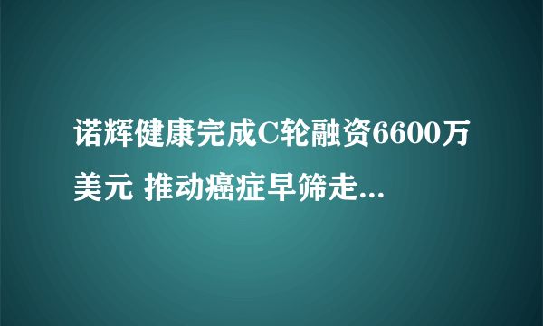 诺辉健康完成C轮融资6600万美元 推动癌症早筛走进千家万户