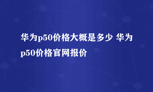 华为p50价格大概是多少 华为p50价格官网报价