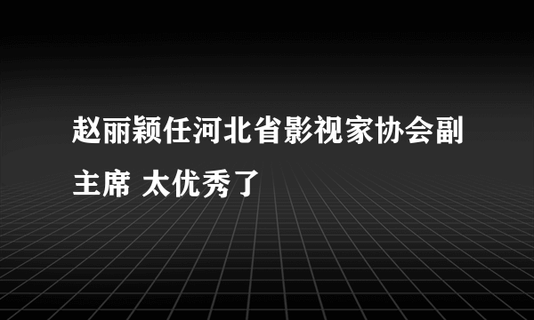 赵丽颖任河北省影视家协会副主席 太优秀了