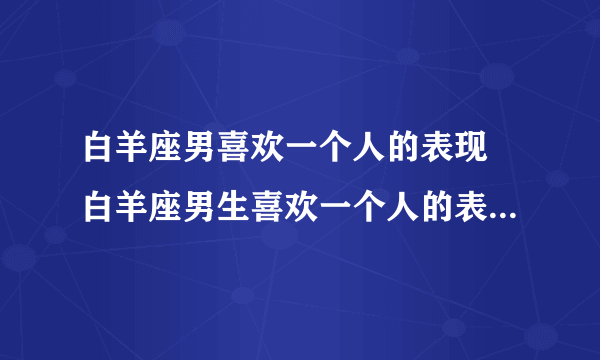 白羊座男喜欢一个人的表现 白羊座男生喜欢一个人的表现是什么