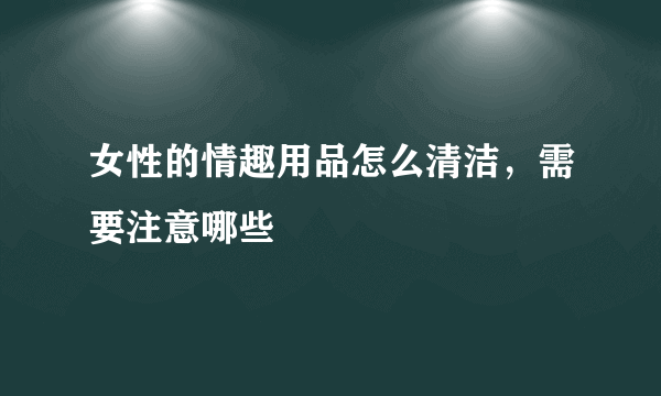 女性的情趣用品怎么清洁，需要注意哪些