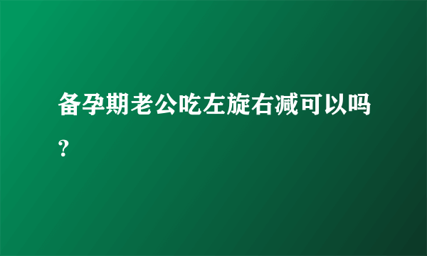 备孕期老公吃左旋右减可以吗？