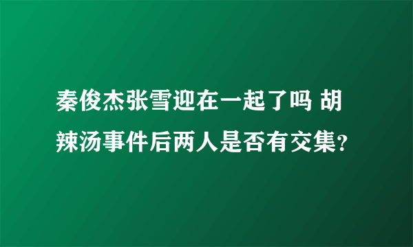 秦俊杰张雪迎在一起了吗 胡辣汤事件后两人是否有交集？