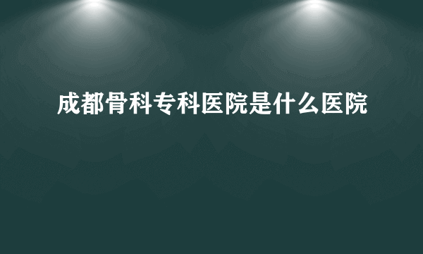 成都骨科专科医院是什么医院