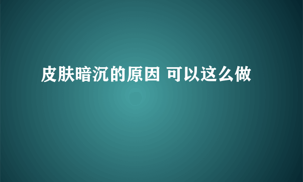 皮肤暗沉的原因 可以这么做