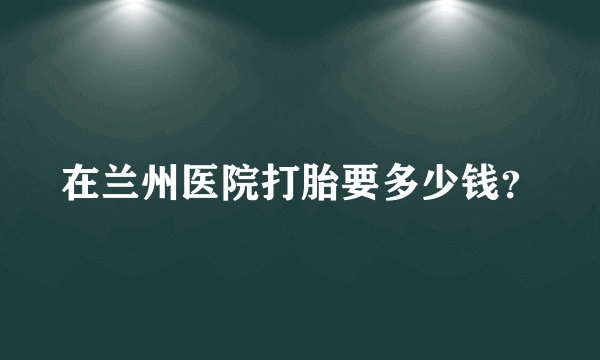 在兰州医院打胎要多少钱？