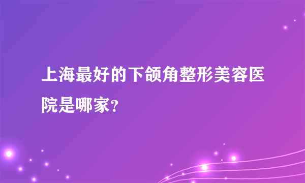 上海最好的下颌角整形美容医院是哪家？