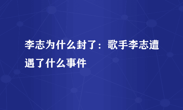 李志为什么封了：歌手李志遭遇了什么事件