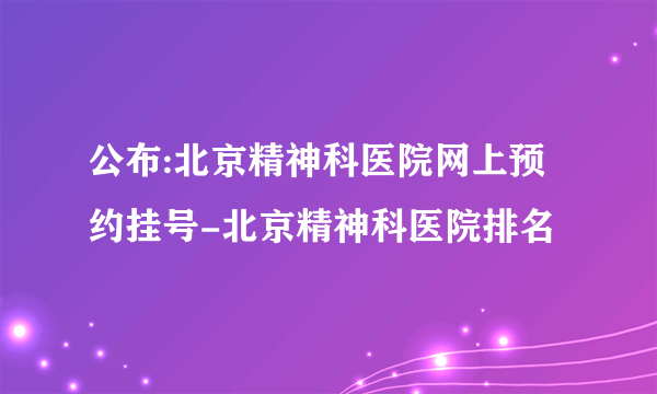 公布:北京精神科医院网上预约挂号-北京精神科医院排名