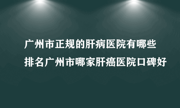 广州市正规的肝病医院有哪些排名广州市哪家肝癌医院口碑好