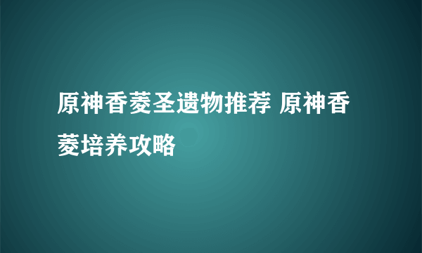 原神香菱圣遗物推荐 原神香菱培养攻略