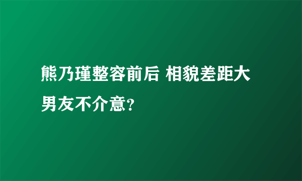 熊乃瑾整容前后 相貌差距大男友不介意？