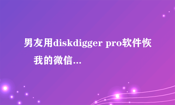 男友用diskdigger pro软件恢復我的微信聊天记录和qq聊天记录查我…明明我半年前删除的人