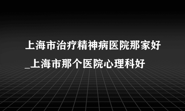 上海市治疗精神病医院那家好_上海市那个医院心理科好