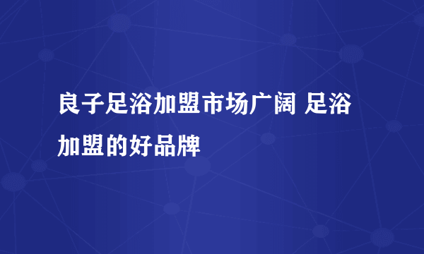 良子足浴加盟市场广阔 足浴加盟的好品牌