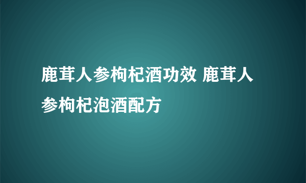 鹿茸人参枸杞酒功效 鹿茸人参枸杞泡酒配方