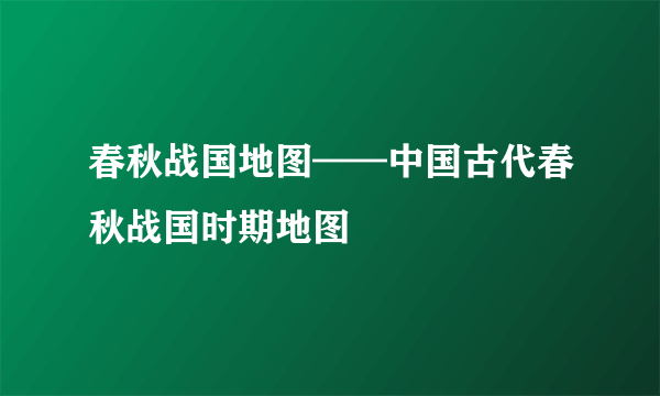 春秋战国地图——中国古代春秋战国时期地图