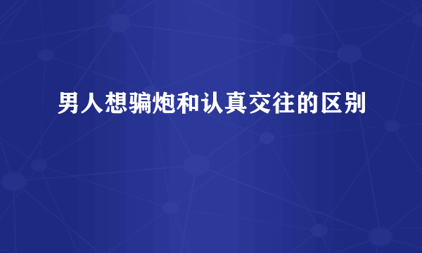 男人想骗炮和认真交往的区别