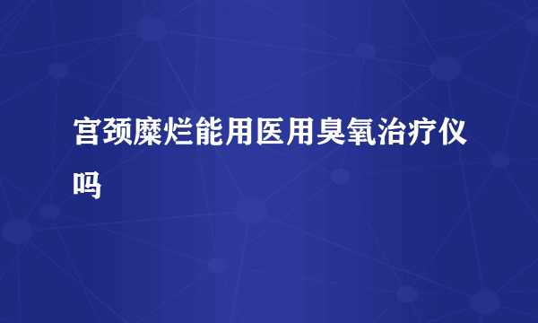 宫颈糜烂能用医用臭氧治疗仪吗