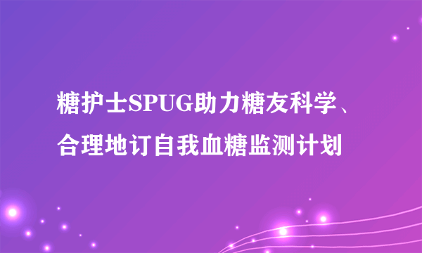 糖护士SPUG助力糖友科学、合理地订自我血糖监测计划