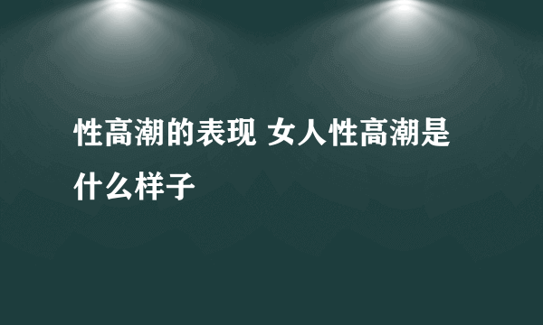 性高潮的表现 女人性高潮是什么样子