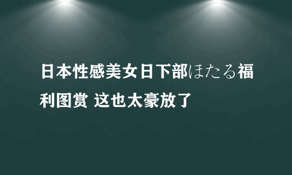 日本性感美女日下部ほたる福利图赏 这也太豪放了