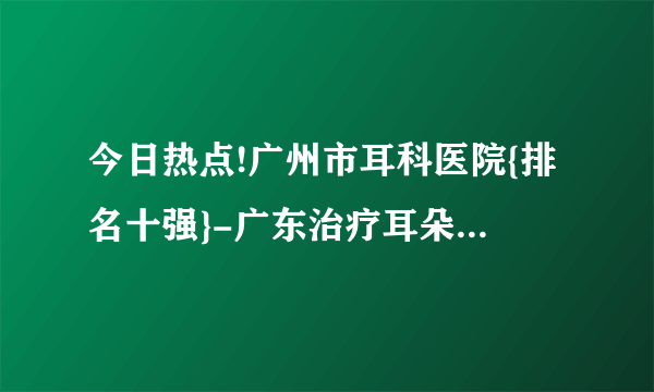 今日热点!广州市耳科医院{排名十强}-广东治疗耳朵的医院-{推荐}广东六一儿童医院耳科