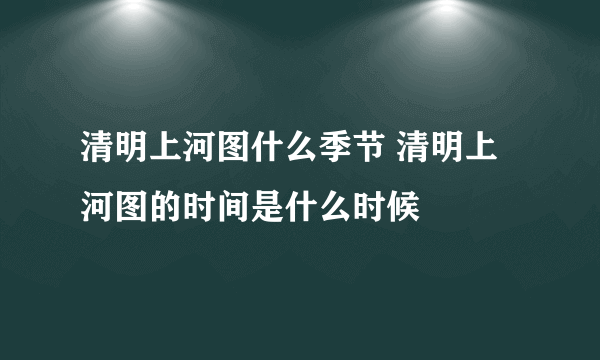 清明上河图什么季节 清明上河图的时间是什么时候