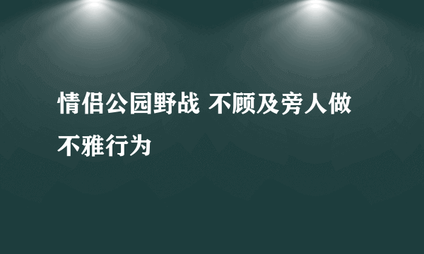 情侣公园野战 不顾及旁人做不雅行为