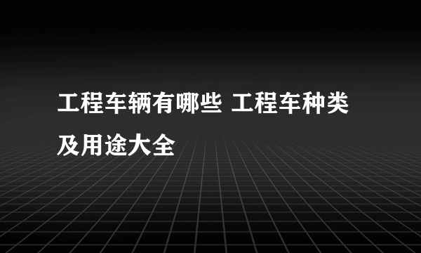 工程车辆有哪些 工程车种类及用途大全