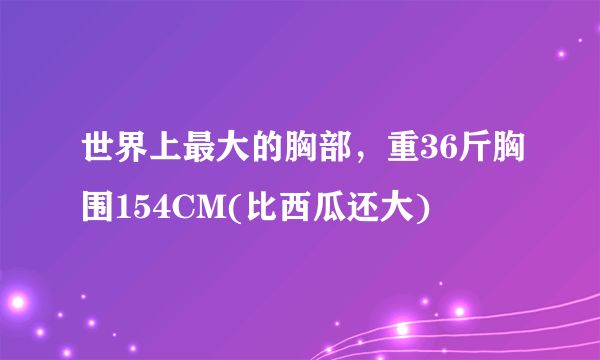 世界上最大的胸部，重36斤胸围154CM(比西瓜还大)