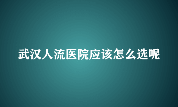 武汉人流医院应该怎么选呢