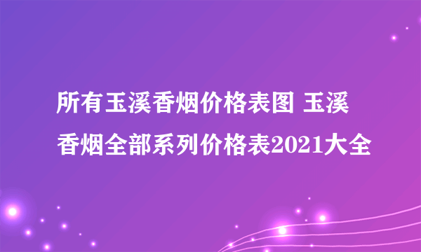 所有玉溪香烟价格表图 玉溪香烟全部系列价格表2021大全