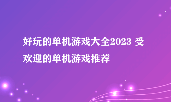 好玩的单机游戏大全2023 受欢迎的单机游戏推荐