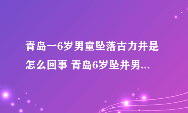 青岛一6岁男童坠落古力井是怎么回事 青岛6岁坠井男童已确认遇难