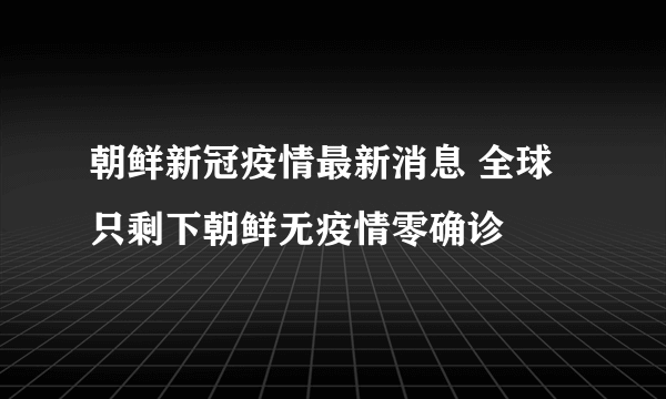 朝鲜新冠疫情最新消息 全球只剩下朝鲜无疫情零确诊