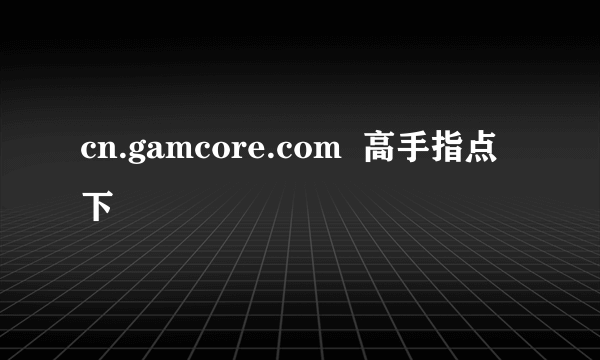 cn.gamcore.com  高手指点下