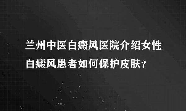 兰州中医白癜风医院介绍女性白癜风患者如何保护皮肤？