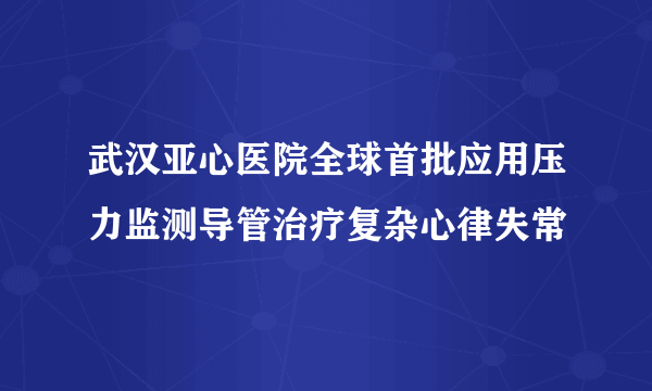 武汉亚心医院全球首批应用压力监测导管治疗复杂心律失常