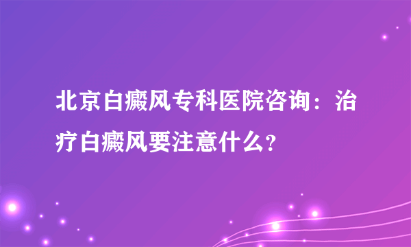 北京白癜风专科医院咨询：治疗白癜风要注意什么？